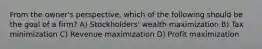 From the owner's perspective, which of the following should be the goal of a firm? A) Stockholders' wealth maximization B) Tax minimization C) Revenue maximization D) Profit maximization