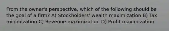 From the owner's perspective, which of the following should be the goal of a firm? A) Stockholders' wealth maximization B) Tax minimization C) Revenue maximization D) Profit maximization