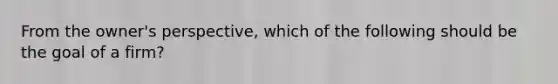 From the owner's perspective, which of the following should be the goal of a firm?