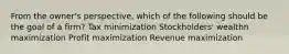 From the owner's perspective, which of the following should be the goal of a firm? Tax minimization Stockholders' wealthn maximization Profit maximization Revenue maximization