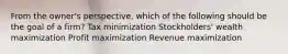 From the owner's perspective, which of the following should be the goal of a firm? Tax minimization Stockholders' wealth maximization Profit maximization Revenue maximization