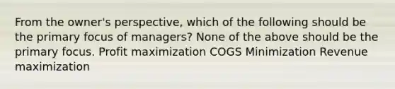 From the owner's perspective, which of the following should be the primary focus of managers? None of the above should be the primary focus. Profit maximization COGS Minimization Revenue maximization