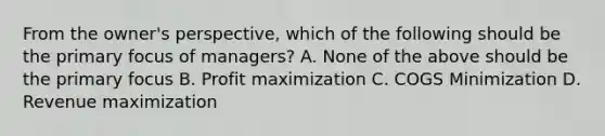 From the owner's perspective, which of the following should be the primary focus of managers? A. None of the above should be the primary focus B. Profit maximization C. COGS Minimization D. Revenue maximization