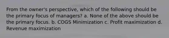 From the owner's perspective, which of the following should be the primary focus of managers? a. None of the above should be the primary focus. b. COGS Minimization c. Profit maximization d. Revenue maximization