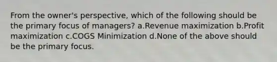 From the owner's perspective, which of the following should be the primary focus of managers? a.Revenue maximization b.Profit maximization c.COGS Minimization d.None of the above should be the primary focus.