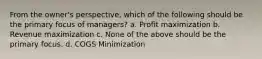 From the owner's perspective, which of the following should be the primary focus of managers? a. Profit maximization b. Revenue maximization c. None of the above should be the primary focus. d. COGS Minimization