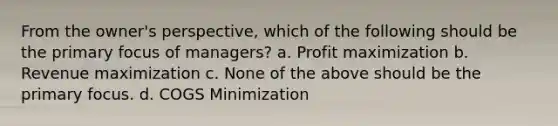 From the owner's perspective, which of the following should be the primary focus of managers? a. Profit maximization b. Revenue maximization c. None of the above should be the primary focus. d. COGS Minimization