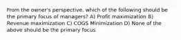 From the owner's perspective, which of the following should be the primary focus of managers? A) Profit maximization B) Revenue maximization C) COGS Minimization D) None of the above should be the primary focus