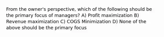 From the owner's perspective, which of the following should be the primary focus of managers? A) Profit maximization B) Revenue maximization C) COGS Minimization D) None of the above should be the primary focus