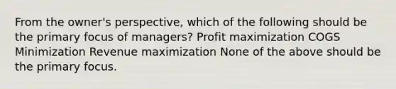 From the owner's perspective, which of the following should be the primary focus of managers? Profit maximization COGS Minimization Revenue maximization None of the above should be the primary focus.