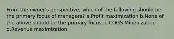 From the owner's perspective, which of the following should be the primary focus of managers? a.Profit maximization b.None of the above should be the primary focus. c.COGS Minimization d.Revenue maximization