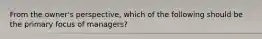 From the owner's perspective, which of the following should be the primary focus of managers?