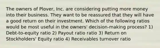 The owners of Plover, Inc. are considering putting more money into their business. They want to be reassured that they will have a good return on their investment. Which of the following ratios would be most useful in the owners' decision-making process? 1) Debt-to-equity ratio 2) Payout ratio ratio 3) Return on Stockholders' Equity ratio 4) Receivables turnover ratio