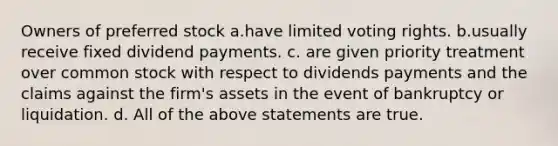 Owners of preferred stock a.have limited voting rights. b.usually receive fixed dividend payments. c. are given priority treatment over common stock with respect to dividends payments and the claims against the firm's assets in the event of bankruptcy or liquidation. d. All of the above statements are true.