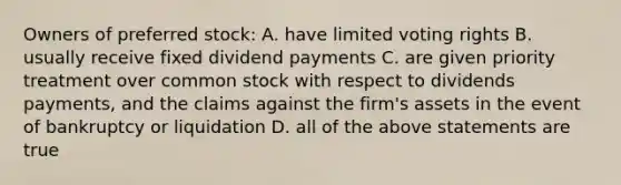 Owners of preferred stock: A. have limited voting rights B. usually receive fixed dividend payments C. are given priority treatment over common stock with respect to dividends payments, and the claims against the firm's assets in the event of bankruptcy or liquidation D. all of the above statements are true