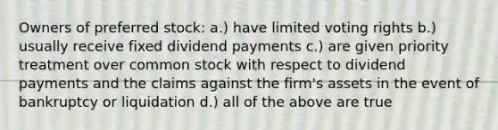 Owners of preferred stock: a.) have limited voting rights b.) usually receive fixed dividend payments c.) are given priority treatment over common stock with respect to dividend payments and the claims against the firm's assets in the event of bankruptcy or liquidation d.) all of the above are true