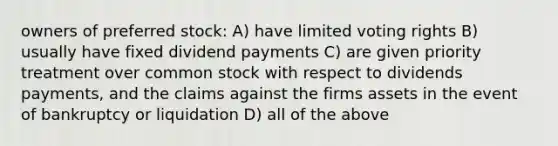 owners of preferred stock: A) have limited voting rights B) usually have fixed dividend payments C) are given priority treatment over common stock with respect to dividends payments, and the claims against the firms assets in the event of bankruptcy or liquidation D) all of the above