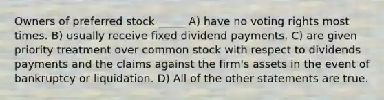 Owners of preferred stock _____ A) have no voting rights most times. B) usually receive fixed dividend payments. C) are given priority treatment over common stock with respect to dividends payments and the claims against the firm's assets in the event of bankruptcy or liquidation. D) All of the other statements are true.