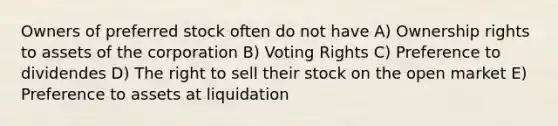 Owners of preferred stock often do not have A) Ownership rights to assets of the corporation B) Voting Rights C) Preference to dividendes D) The right to sell their stock on the open market E) Preference to assets at liquidation