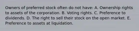 Owners of preferred stock often do not have: A. Ownership rights to assets of the corporation. B. Voting rights. C. Preference to dividends. D. The right to sell their stock on the open market. E. Preference to assets at liquidation.