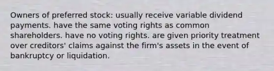 Owners of preferred stock: usually receive variable dividend payments. have the same voting rights as common shareholders. have no voting rights. are given priority treatment over creditors' claims against the firm's assets in the event of bankruptcy or liquidation.