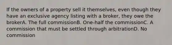 If the owners of a property sell it themselves, even though they have an exclusive agency listing with a broker, they owe the brokerA. The full commissionB. One-half the commissionC. A commission that must be settled through arbitrationD. No commission