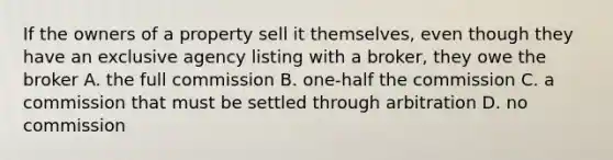 If the owners of a property sell it themselves, even though they have an exclusive agency listing with a broker, they owe the broker A. the full commission B. one-half the commission C. a commission that must be settled through arbitration D. no commission