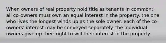 When owners of real property hold title as tenants in common: all co-owners must own an equal interest in the property. the one who lives the longest winds up as the sole owner. each of the co-owners' interest may be conveyed separately. the individual owners give up their right to will their interest in the property.