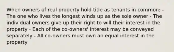 When owners of real property hold title as tenants in common: - The one who lives the longest winds up as the sole owner - The individual owners give up their right to will their interest in the property - Each of the co-owners' interest may be conveyed separately - All co-owners must own an equal interest in the property