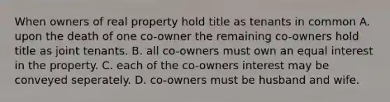 When owners of real property hold title as tenants in common A. upon the death of one co-owner the remaining co-owners hold title as joint tenants. B. all co-owners must own an equal interest in the property. C. each of the co-owners interest may be conveyed seperately. D. co-owners must be husband and wife.