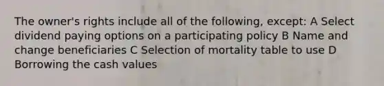 The owner's rights include all of the following, except: A Select dividend paying options on a participating policy B Name and change beneficiaries C Selection of mortality table to use D Borrowing the cash values