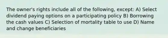 The owner's rights include all of the following, except: A) Select dividend paying options on a participating policy B) Borrowing the cash values C) Selection of mortality table to use D) Name and change beneficiaries