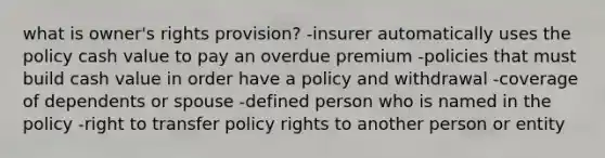 what is owner's rights provision? -insurer automatically uses the policy cash value to pay an overdue premium -policies that must build cash value in order have a policy and withdrawal -coverage of dependents or spouse -defined person who is named in the policy -right to transfer policy rights to another person or entity