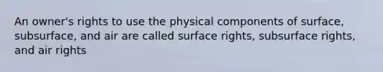 An owner's rights to use the physical components of surface, subsurface, and air are called surface rights, subsurface rights, and air rights