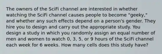 The owners of the SciFi channel are interested in whether watching the SciFi channel causes people to become "geeky," and whether any such effects depend on a person's gender. They hire you to design and carry out the appropriate study. You design a study in which you randomly assign an equal number of men and women to watch 0, 3, 5, or 9 hours of the SciFi channel each week for 6 weeks. How many cells does this study have?