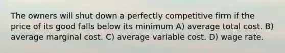 The owners will shut down a perfectly competitive firm if the price of its good falls below its minimum A) average total cost. B) average marginal cost. C) average variable cost. D) wage rate.