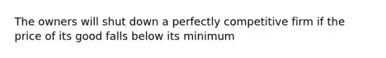 The owners will shut down a perfectly competitive firm if the price of its good falls below its minimum