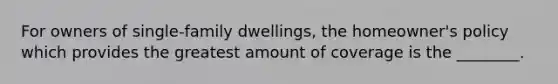 For owners of single-family dwellings, the homeowner's policy which provides the greatest amount of coverage is the ________.