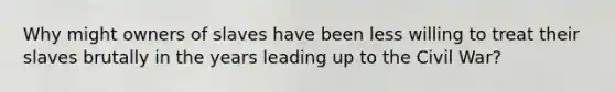 Why might owners of slaves have been less willing to treat their slaves brutally in the years leading up to the Civil War?