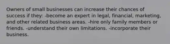 Owners of small businesses can increase their chances of success if they: -become an expert in legal, financial, marketing, and other related business areas. -hire only family members or friends. -understand their own limitations. -incorporate their business.