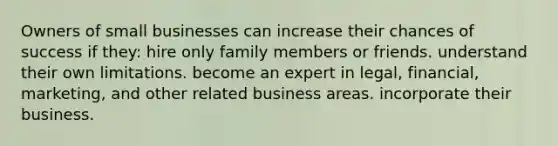 Owners of small businesses can increase their chances of success if they: hire only family members or friends. understand their own limitations. become an expert in legal, financial, marketing, and other related business areas. incorporate their business.