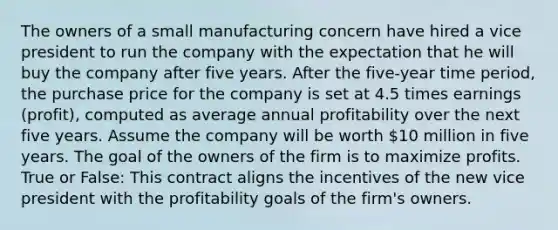 The owners of a small manufacturing concern have hired a vice president to run the company with the expectation that he will buy the company after five years. After the five-year time period, the purchase price for the company is set at 4.5 times earnings (profit), computed as average annual profitability over the next five years. Assume the company will be worth 10 million in five years. The goal of the owners of the firm is to maximize profits. True or False: This contract aligns the incentives of the new vice president with the profitability goals of the firm's owners.