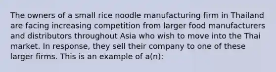 The owners of a small rice noodle manufacturing firm in Thailand are facing increasing competition from larger food manufacturers and distributors throughout Asia who wish to move into the Thai market. In response, they sell their company to one of these larger firms. This is an example of a(n):