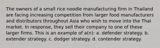 The owners of a small rice noodle manufacturing firm in Thailand are facing increasing competition from larger food manufacturers and distributors throughout Asia who wish to move into the Thai market. In response, they sell their company to one of these larger firms. This is an example of a(n): a. defender strategy. b. extender strategy. c. dodger strategy. d. contender strategy.