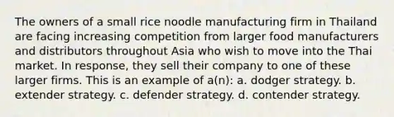 The owners of a small rice noodle manufacturing firm in Thailand are facing increasing competition from larger food manufacturers and distributors throughout Asia who wish to move into the Thai market. In response, they sell their company to one of these larger firms. This is an example of a(n): a. dodger strategy. b. extender strategy. c. defender strategy. d. contender strategy.