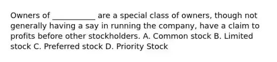 Owners of ___________ are a special class of owners, though not generally having a say in running the company, have a claim to profits before other stockholders. A. Common stock B. Limited stock C. Preferred stock D. Priority Stock