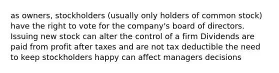 as owners, stockholders (usually only holders of common stock) have <a href='https://www.questionai.com/knowledge/kr9tEqZQot-the-right-to-vote' class='anchor-knowledge'>the right to vote</a> for the company's board of directors. Issuing new stock can alter the control of a firm Dividends are paid from profit after taxes and are not tax deductible the need to keep stockholders happy can affect managers decisions