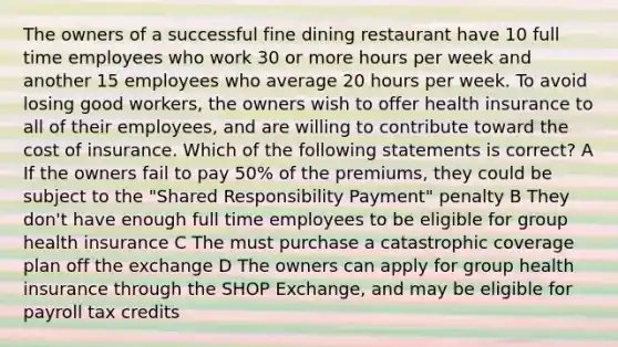 The owners of a successful fine dining restaurant have 10 full time employees who work 30 or more hours per week and another 15 employees who average 20 hours per week. To avoid losing good workers, the owners wish to offer health insurance to all of their employees, and are willing to contribute toward the cost of insurance. Which of the following statements is correct? A If the owners fail to pay 50% of the premiums, they could be subject to the "Shared Responsibility Payment" penalty B They don't have enough full time employees to be eligible for group health insurance C The must purchase a catastrophic coverage plan off the exchange D The owners can apply for group health insurance through the SHOP Exchange, and may be eligible for payroll tax credits