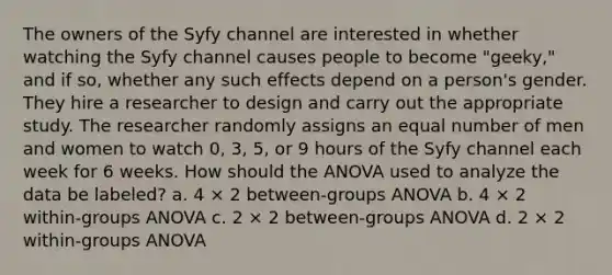 The owners of the Syfy channel are interested in whether watching the Syfy channel causes people to become "geeky," and if so, whether any such effects depend on a person's gender. They hire a researcher to design and carry out the appropriate study. The researcher randomly assigns an equal number of men and women to watch 0, 3, 5, or 9 hours of the Syfy channel each week for 6 weeks. How should the ANOVA used to analyze the data be labeled? a. 4 × 2 between-groups ANOVA b. 4 × 2 within-groups ANOVA c. 2 × 2 between-groups ANOVA d. 2 × 2 within-groups ANOVA