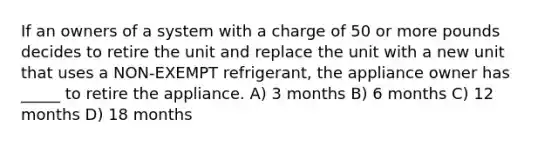 If an owners of a system with a charge of 50 or more pounds decides to retire the unit and replace the unit with a new unit that uses a NON-EXEMPT refrigerant, the appliance owner has _____ to retire the appliance. A) 3 months B) 6 months C) 12 months D) 18 months